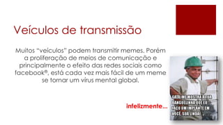 Veículos de transmissão
Muitos “veículos” podem transmitir memes. Porém
   a proliferação de meios de comunicação e
  principalmente o efeito das redes sociais como
facebook®, está cada vez mais fácil de um meme
         se tornar um vírus mental global.



                                   infelizmente...
 