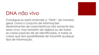 DNA não vivo
Consegue-se assim entender o “DNA”, de maneira
geral, como o conjunto de informações
determinantes de características não somente dos
seres vivos, mas também de objetos ou de todas
as coisas possíveis de ser identificadas, e todas as
coisas que tem possibilidade de transmitir qualquer
tipo de informação.
 