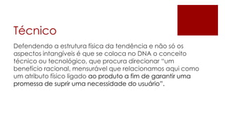 Técnico
Defendendo a estrutura física da tendência e não só os
aspectos intangíveis é que se coloca no DNA o conceito
técnico ou tecnológico, que procura direcionar “um
benefício racional, mensurável que relacionamos aqui como
um atributo físico ligado ao produto a fim de garantir uma
promessa de suprir uma necessidade do usuário”.
 