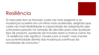 Resiliência
O mercado tem se tornado cada vez mais exigente e as
mudanças ocorrem em um ritmo mais acelerado, exigindo que
cada vez mais flexibilidade e capacidade de adaptação seja
uma preocupação na tomada de decisão para criar qualquer
tipo de produto, podendo ser incluída assim a marca como tal.
“A resiliência não significa „mudar com a maré‟; mas manter
sua autenticidade dentro das mudanças contínuas da
sociedade de consumo.”
 