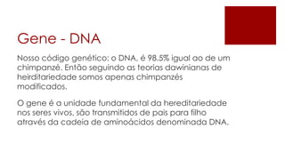 Gene - DNA
Nosso código genético: o DNA, é 98.5% igual ao de um
chimpanzé. Então seguindo as teorias dawinianas de
heirditariedade somos apenas chimpanzés
modificados.

O gene é a unidade fundamental da hereditariedade
nos seres vivos, são transmitidos de pais para filho
através da cadeia de aminoácidos denominada DNA.
 