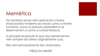 Memética
Os cientistas atuais vêm aplicando a teoria
evolucionista moderna ao modo como a mente
funciona, como as pessoas aprendem e se
desenvolvem e como a cultura floresce.

A principal revelação é que seus pensamentos
nem sempre são ideias originalmente suas.

Eles vêm principalmente dos chamados:

               “VÍRUS DA MENTE”
 