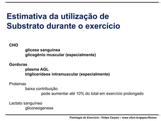 Estimativa da utilização de Substrato durante o exercício CHO glicose sanguínea glicogênio muscular (especialmente) Gorduras plasma AGL triglicerídeos intramuscular (especialmente) Proteinas baixa contribuição pode aumentar até 10% do total em exercício prolongado Lactato sanguíneo gliconeogenese 