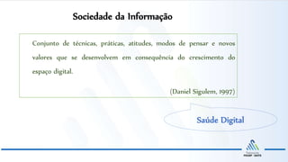Sociedade da Informação
Saúde Digital
Conjunto de técnicas, práticas, atitudes, modos de pensar e novos
valores que se desenvolvem em consequência do crescimento do
espaço digital.
(Daniel Sigulem, 1997)
 