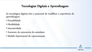 Tecnologias Digitais e Aprendizagem
As tecnologias digitais têm o potencial de modificar a experiência de
aprendizagem
• Portabilidade
• Flexibilidade
• Interatividade
• Aumento da autonomia do estudante
• Modelo hipertextual de representação
 