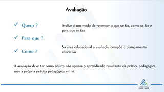 “
Avaliação
 Quem ?
 Para que ?
 Como ?
Avaliar é um modo de repensar o que se faz, como se faz e
para que se faz
Na área educacional a avaliação compõe o planejamento
educativo
A avaliação deve ter como objeto não apenas o aprendizado resultante da prática pedagógica,
mas a própria prática pedagógica em si.
 