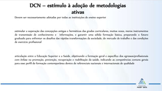 DCN – estímulo à adoção de metodologias
ativas
Devem ser necessariamente adotadas por todas as instituições de ensino superior
estimular a superação das concepções antigas e herméticas das grades curriculares, muitas vezes, meros instrumentos
de transmissão de conhecimento e informações, e garantir uma sólida formação básica, preparando o futuro
graduado para enfrentar os desafios das rápidas transformações da sociedade, do mercado de trabalho e das condições
de exercício profissional
articulação entre a Educação Superior e a Saúde, objetivando a formação geral e específica dos egressos/profissionais
com ênfase na promoção, prevenção, recuperação e reabilitação da saúde, indicando as competências comuns gerais
para esse perfil de formação contemporânea dentro de referenciais nacionais e internacionais de qualidade
 