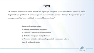 “A formação tradicional em saúde, baseada na organização disciplinar e nas especialidades, conduz ao estudo
fragmentado dos problemas de saúde das pessoas e das sociedades levando à formação de especialistas que não
conseguem mais lidar com a totalidade ou com realidades complexas.”
Os cursos de saúde precisam:
1- Adequar sua abordagem pedagógica
2- Favorecer a articulação de conhecimentos
3- Trabalhar em equipes multiprofissionais
4- Promover atividades práticas ao longo de todo o curso e em todos os
tipos de unidades de saúde
DCN
 