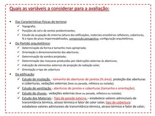 Quais as variáveis a considerar para a avaliação:
 Das Características físicas do terreno:
 Topografia;
 Posições do sol e de ventos predominantes;
 Estudo da ocupação do entorno (altura das edificações, materiais envoltórios refletores, coberturas,
% e tipos de pisos impermeabilizados, composição paisagística, configuração arquitetônica;
 Do Partido arquitetônico:
 Determinação da forma e tamanho mais apropriada;
 Orientação e dimensionamento das aberturas;
 Determinação da sombra projetada;
 Determinação das mascaras produzidas por obstruções externas às aberturas;
 Indicação de elementos externos de projeção da radiação solar;
 Orientação e tipo de cobertura
 Da edificação:
 Estudo de insolação - tamanho de aberturas de janelas (% área), proteção das aberturas
e coberturas, vedações externas (leve ou pesada, refletora ou isolada);
 Estudo de ventilação - aberturas de janelas e coberturas (tamanho e orientação);
 Estudo de chuvas - vedações externas (leve ou pesada, refletora ou isolada);
 Estudo dos Materiais - Tipo de parede externa – estabelece valores admissíveis de
transmitância térmica, atraso térmico e fator de calor solar; tipo de cobertura:
estabelece valores admissíveis de transmitância térmica, atraso térmico e fator de calor;
 