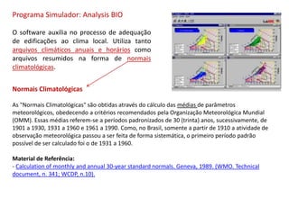 Programa Simulador: Analysis BIO
O software auxilia no processo de adequação
de edificações ao clima local. Utiliza tanto
arquivos climáticos anuais e horários como
arquivos resumidos na forma de normais
climatológicas.
Normais Climatológicas
As "Normais Climatológicas" são obtidas através do cálculo das médias de parâmetros
meteorológicos, obedecendo a critérios recomendados pela Organização Meteorológica Mundial
(OMM). Essas médias referem-se a períodos padronizados de 30 (trinta) anos, sucessivamente, de
1901 a 1930, 1931 a 1960 e 1961 a 1990. Como, no Brasil, somente a partir de 1910 a atividade de
observação meteorológica passou a ser feita de forma sistemática, o primeiro período padrão
possível de ser calculado foi o de 1931 a 1960.
Material de Referência:
- Calculation of monthly and annual 30-year standard normals. Geneva, 1989. (WMO. Technical
document, n. 341; WCDP, n.10).
 