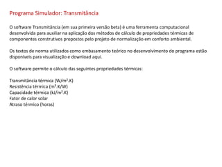 Programa Simulador: Transmitância
O software Transmitância (em sua primeira versão beta) é uma ferramenta computacional
desenvolvida para auxiliar na aplicação dos métodos de cálculo de propriedades térmicas de
componentes construtivos propostos pelo projeto de normalização em conforto ambiental.
Os textos de norma utilizados como embasamento teórico no desenvolvimento do programa estão
disponíveis para visualização e download aqui.
O software permite o cálculo das seguintes propriedades térmicas:
Transmitância térmica (W/m².K)
Resistência térmica (m².K/W)
Capacidade térmica (kJ/m².K)
Fator de calor solar
Atraso térmico (horas)
 
