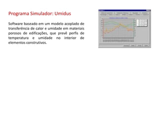 Programa Simulador: Umidus
Software baseado em um modelo acoplado de
transferência de calor e umidade em materiais
porosos de edificações, que prevê perfis de
temperatura e umidade no interior de
elementos construtivos.
 