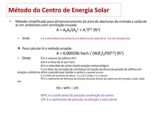 Método do Centro de Energia Solar
• Método simplificado para dimensionamento da área de aberturas de entrada e saída de
ar em ambientes com ventilação cruzada
A = A0Ai/(A0
2 + Ai
2)0,5 (ft2)
– Onde: A é a área efetiva da janela A0 é a abertura de saída de ar e Ai de entrada (I/s)
 Para calcular A o método propõe:
A = 0,000296 Vach / [W(f3f4PD)0,5] (ft2)
– Onde: V é o volume do edifício (ft3)
ach é a troca de ar por hora
W é a velocidde do vento (mph) estação meteorológica
f3 é o fator de correção de vizinhança (é função da altura da parede do edificio em
relação a distância entre a parede que recebe o vento e a parede vizinha
f4 é o fator de aumento de altura f4=1,15 2 andar e f4=1 térreo
PD é o coeficiente de diferença de pressão atuando através das aberturas de entrada e saída, dado
por:
PD = WPC – LPC
WPC é o coeficiente de pressão na direção do vento
LPC é o coeficiente de pressão na direção a sota-vento
 