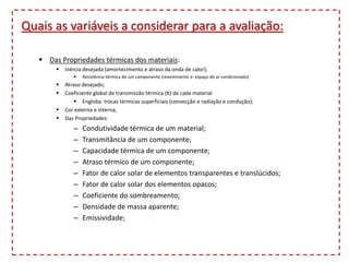 Quais as variáveis a considerar para a avaliação:
 Das Propriedades térmicas dos materiais:
 Inércia desejada (amortecimento e atraso da onda de calor);
 Resistência térmica de um componente (revestimento e espaço de ar condicionado)
 Atraso desejado;
 Coeficiente global de transmissão térmica (K) de cada material
 Engloba trocas térmicas superficiais (convecção e radiação e condução);
 Cor externa e interna;
 Das Propriedades:
– Condutividade térmica de um material;
– Transmitância de um componente;
– Capacidade térmica de um componente;
– Atraso térmico de um componente;
– Fator de calor solar de elementos transparentes e translúcidos;
– Fator de calor solar dos elementos opacos;
– Coeficiente do sombreamento;
– Densidade de massa aparente;
– Emissividade;
 
