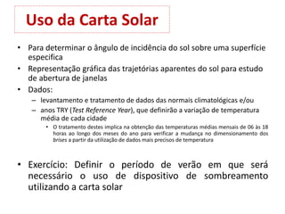 Uso da Carta Solar
• Para determinar o ângulo de incidência do sol sobre uma superfície
especifica
• Representação gráfica das trajetórias aparentes do sol para estudo
de abertura de janelas
• Dados:
– levantamento e tratamento de dados das normais climatológicas e/ou
– anos TRY (Test Reference Year), que definirão a variação de temperatura
média de cada cidade
• O tratamento destes implica na obtenção das temperaturas médias mensais de 06 às 18
horas ao longo dos meses do ano para verificar a mudança no dimensionamento dos
brises a partir da utilização de dados mais precisos de temperatura
• Exercício: Definir o período de verão em que será
necessário o uso de dispositivo de sombreamento
utilizando a carta solar
 