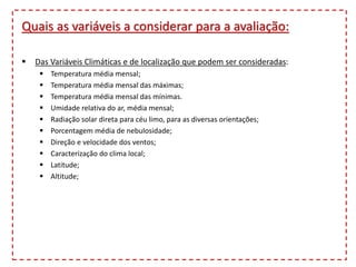 Quais as variáveis a considerar para a avaliação:
 Das Variáveis Climáticas e de localização que podem ser consideradas:
 Temperatura média mensal;
 Temperatura média mensal das máximas;
 Temperatura média mensal das mínimas.
 Umidade relativa do ar, média mensal;
 Radiação solar direta para céu limo, para as diversas orientações;
 Porcentagem média de nebulosidade;
 Direção e velocidade dos ventos;
 Caracterização do clima local;
 Latitude;
 Altitude;
 