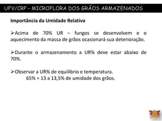 UFV/CRP – MICROFLORA DOS GRÃOS ARMAZENADOS
Importância da Umidade Relativa
Acima de 70% UR – fungos se desenvolvem e o
aquecimento da massa de grãos ocasionará sua deterioração.
Durante o armazenamento a UR% deve estar abaixo de
70%.
Observar a UR% de equilíbrio e temperatura.
65% = 13 a 13,5% de umidade dos grãos.
 