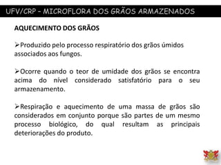 UFV/CRP – MICROFLORA DOS GRÃOS ARMAZENADOS
AQUECIMENTO DOS GRÃOS
Produzido pelo processo respiratório dos grãos úmidos
associados aos fungos.
Ocorre quando o teor de umidade dos grãos se encontra
acima do nível considerado satisfatório para o seu
armazenamento.
Respiração e aquecimento de uma massa de grãos são
considerados em conjunto porque são partes de um mesmo
processo biológico, do qual resultam as principais
deteriorações do produto.
 