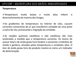 UFV/CRP – MICROFLORA DOS GRÃOS ARMAZENADOS
Temperatura
Temperatura muito baixas e muito altas inibem o
desenvolvimento da maioria dos fungos.
Os gradientes de temperatura no interior de silos, causam
correntes convectivas de ar que transferem umidade de uma parte
a outra do silo, provocando a migração da umidade.
As reações químicas catalíticas e não catalíticas são mais
aceleradas a medida que a temperatura aumenta. Os teores de
açúcar total e de ácido graxo livre tendem a aumentar a hidrólise de
amido e gordura, ativados pelas temperaturas e umidades altas. O
teor de ácido graxo livre do produto mostra-se como um indicador
de deterioração.
 