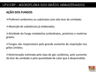 UFV/CRP – MICROFLORA DOS GRÃOS ARMAZENADOS
AÇÃO DOS FUNGOS
Preferem ambientes ou substratos com alto teor de umidade;
Absorção de substâncias já elaboradas;
Atividade do fungo metaboliza carboidratos, proteínas e matérias
graxas;
Fungos são responsáveis pelo grande aumento da respiração nos
grãos úmidos;
Deterioração estimada pela taxa de gás carbônico, pelo aumento
do teor de umidade e pela quantidade de calor que é desprendida.
 