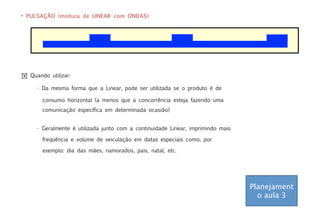 • PULSAÇÃO (mistura de LINEAR com ONDAS)




! Quando utilizar:

     • Da mesma forma que a Linear, pode ser utilizada se o produto é de

       consumo horizontal (a menos que a concorrência esteja fazendo uma
       comunicação específica em determinada ocasião)


     • Geralmente é utilizada junto com a continuidade Linear, imprimindo mais

       freqüência e volume de veiculação em datas especiais como, por

       exemplo: dia das mães, namorados, pais, natal, etc.




                                                                                 Planejament
                                                                                   o aula 3
 