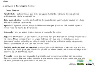 RÁDIO

a) Vantagens e desvantagens do meio

    Pontos Positivos

• Portabilidade – pode ser levado para todos os lugares, facilitando o consumo do meio, até nos
  ambientes onde não há energia elétrica.

• Baixo custo absoluto – permite alta freqüência de veiculação, com valor bastante reduzido em relação
  aos outros meios de comunicação.

• Agilidade – é possível cancelar, trocar ou inserir uma mensagem publicitária com bastante rapidez –
  muitas vezes, no mesmo dia da veiculação.

• Imaginação – por não possuir imagem, estimula a imaginação do ouvinte.

• População em trânsito – o rádio torna-se um excelente meio para falar com os ouvintes enquanto estão
  no volante. Muitas pessoas dirigem por longas distâncias entre sua casa e o trabalho, por isso é
  interessante escolher os horários do início da manhã e do final da tarde para veicular os comerciais.
  Assim, a probabilidade de falar com mais pessoas é maior.

• Custo de produção baixo ou inexistente – o anunciante pode encaminhar o texto para que o locutor
  de plantão da rádio o grave, sem cobrar nada por isso. Só haverá cobrança se o anunciante exigir a voz
  específica de um determinado locutor.

• Promoção – meio ideal para divulgação de promoções que permitam interatividade com os ouvintes.
  Exemplo: o ouvinte liga para a rádio, responde a uma pergunta e concorre a um convite para uma peça
  de teatro, para um show, para assistir a um filme, etc..
 