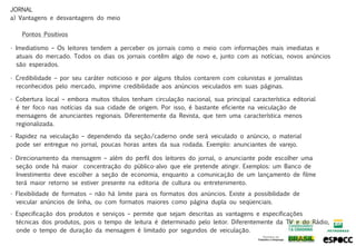 JORNAL
a) Vantagens e desvantagens do meio

    Pontos Positivos

• Imediatismo – Os leitores tendem a perceber os jornais como o meio com informações mais imediatas e
  atuais do mercado. Todos os dias os jornais contêm algo de novo e, junto com as notícias, novos anúncios
  são esperados.

• Credibilidade – por seu caráter noticioso e por alguns títulos contarem com colunistas e jornalistas
  reconhecidos pelo mercado, imprime credibilidade aos anúncios veiculados em suas páginas.

• Cobertura local – embora muitos títulos tenham circulação nacional, sua principal característica editorial
  é ter foco nas notícias da sua cidade de origem. Por isso, é bastante eficiente na veiculação de
  mensagens de anunciantes regionais. Diferentemente da Revista, que tem uma característica menos
  regionalizada.

• Rapidez na veiculação – dependendo da seção/caderno onde será veiculado o anúncio, o material
  pode ser entregue no jornal, poucas horas antes da sua rodada. Exemplo: anunciantes de varejo.

• Direcionamento da mensagem – além do perfil dos leitores do jornal, o anunciante pode escolher uma
  seção onde há maior concentração do público-alvo que ele pretende atingir. Exemplos: um Banco de
  Investimento deve escolher a seção de economia, enquanto a comunicação de um lançamento de filme
  terá maior retorno se estiver presente na editoria de cultura ou entretenimento.
• Flexibilidade de formatos – não há limite para os formatos dos anúncios. Existe a possibilidade de
  veicular anúncios de linha, ou com formatos maiores como página dupla ou seqüenciais.

• Especificação dos produtos e serviços – permite que sejam descritas as vantagens e especificações
  técnicas dos produtos, pois o tempo de leitura é determinado pelo leitor. Diferentemente da TV e do Rádio,
  onde o tempo de duração da mensagem é limitado por segundos de veiculação.
 