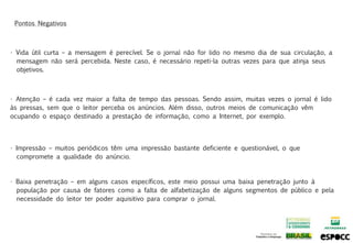 Pontos Negativos



• Vida útil curta – a mensagem é perecível. Se o jornal não for lido no mesmo dia de sua circulação, a
  mensagem não será percebida. Neste caso, é necessário repeti-la outras vezes para que atinja seus
  objetivos.



• Atenção – é cada vez maior a falta de tempo das pessoas. Sendo assim, muitas vezes o jornal é lido
às pressas, sem que o leitor perceba os anúncios. Além disso, outros meios de comunicação vêm
ocupando o espaço destinado a prestação de informação, como a Internet, por exemplo.




• Impressão – muitos periódicos têm uma impressão bastante deficiente e questionável, o que
  compromete a qualidade do anúncio.


• Baixa penetração – em alguns casos específicos, este meio possui uma baixa penetração junto à
  população por causa de fatores como a falta de alfabetização de alguns segmentos de público e pela
  necessidade do leitor ter poder aquisitivo para comprar o jornal.
 