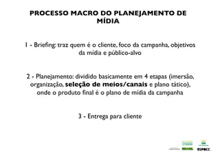 PROCESSO MACRO DO PLANEJAMENTO DE
               MÍDIA


1 - Brieﬁng: traz quem é o cliente, foco da campanha, objetivos
                     da mídia e público-alvo


2 - Planejamento: dividido basicamente em 4 etapas (imersão,
 organização, seleção de meios/canais e plano tático),
    onde o produto ﬁnal é o plano de mídia da campanha


                   3 - Entrega para cliente
 