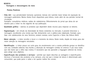 REVISTA
    Vantagens e desvantagens do meio

     Pontos Positivos


• Vida útil – sua periodicidade (semanal, quinzenal, mensal, etc.) permite maior tempo de exposição da
  mensagem publicitária. Muitos títulos ficam disponíveis para leitura, muito além do seu período normal de
  circulação.
  Exemplos: consultórios médicos, salões de cabeleireiros. Diferentemente do jornal que deixa de ser
  atrativo para o leitor no dia seguinte de sua publicação.

• Qualidade gráfica – valoriza os produtos que dependem deste recurso para impactar os leitores.

• Segmentação – em virtude da diversidade de títulos existentes no mercado, é possível direcionar a
  mensagem, escolhendo uma revista que fale diretamente com o público-alvo objetivado. Exemplo: para
  falar com adolescentes do sexo feminino, existem revistas como Capricho e Gloss (da Editora Abril).

• Maior atenção – o leitor escolhe o local e o momento da leitura. Deste modo, dispõe de tempo para dar
  maior atenção às mensagens veiculadas.

• Identificação – o leitor possui um certo grau de envolvimento com a revista preferida porque se identifica
  com seu conteúdo editorial. Isso facilita a absorção da mensagem contida no anúncio. É por essa razão
  que não basta que a idéia seja criativa. É necessário que ela aproveite a linguagem editorial da revista
  para atingir seus objetivos.
• Especificação dos produtos e serviços – permite que sejam descritas as vantagens e especificações
  técnicas e funcionais dos produtos e/ou serviços, uma vez que o tempo de leitura é determinado pelo
  consumidor, que pode parar e voltar a ler quanto melhor lhe convier.
 