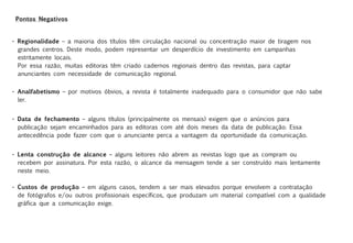 Pontos Negativos


• Regionalidade – a maioria dos títulos têm circulação nacional ou concentração maior de tiragem nos
  grandes centros. Deste modo, podem representar um desperdício de investimento em campanhas
  estritamente locais.
  Por essa razão, muitas editoras têm criado cadernos regionais dentro das revistas, para captar
  anunciantes com necessidade de comunicação regional.


• Analfabetismo – por motivos óbvios, a revista é totalmente inadequado para o consumidor que não sabe
  ler.


• Data de fechamento – alguns títulos (principalmente os mensais) exigem que o anúncios para
  publicação sejam encaminhados para as editoras com até dois meses da data de publicação. Essa
  antecedência pode fazer com que o anunciante perca a vantagem da oportunidade da comunicação.


• Lenta construção de alcance – alguns leitores não abrem as revistas logo que as compram ou
  recebem por assinatura. Por esta razão, o alcance da mensagem tende a ser construído mais lentamente
  neste meio.

• Custos de produção – em alguns casos, tendem a ser mais elevados porque envolvem a contratação
  de fotógrafos e/ou outros profissionais específicos, que produzam um material compatível com a qualidade
  gráfica que a comunicação exige.
 