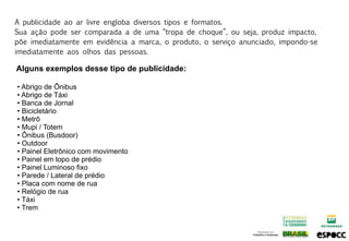 A publicidade ao ar livre engloba diversos tipos e formatos.
Sua ação pode ser comparada a de uma “tropa de choque”, ou seja, produz impacto,
põe imediatamente em evidência a marca, o produto, o serviço anunciado, impondo-se
imediatamente aos olhos das pessoas.

Alguns exemplos desse tipo de publicidade:

• Abrigo de Ônibus
• Abrigo de Táxi
• Banca de Jornal
• Bicicletário
• Metrô
• Mupi / Totem
• Ônibus (Busdoor)
• Outdoor
• Painel Eletrônico com movimento
• Painel em topo de prédio
• Painel Luminoso fixo
• Parede / Lateral de prédio
• Placa com nome de rua
• Relógio de rua
• Táxi
• Trem
 