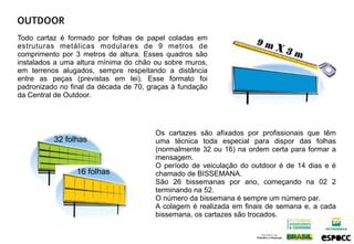 OUTDOOR
Todo cartaz é formado por folhas de papel coladas em
estruturas metálicas modulares de 9 metros de
comprimento por 3 metros de altura. Esses quadros são
instalados a uma altura mínima do chão ou sobre muros,
em terrenos alugados, sempre respeitando a distância
entre as peças (previstas em lei). Esse formato foi
padronizado no final da década de 70, graças à fundação
da Central de Outdoor.




                                       Os cartazes são afixados por profissionais que têm
          32 folhas                    uma técnica toda especial para dispor das folhas
                                       (normalmente 32 ou 16) na ordem certa para formar a
                                       mensagem.
                                       O período de veiculação do outdoor é de 14 dias e é
                 16 folhas             chamado de BISSEMANA.
                                       São 26 bissemanas por ano, começando na 02 2
                                       terminando na 52.
                                       O número da bissemana é sempre um número par.
                                       A colagem é realizada em finais de semana e, a cada
                                       bissemana, os cartazes são trocados.
 