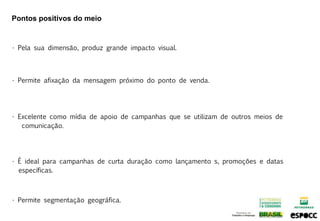 Pontos positivos do meio


• Pela sua dimensão, produz grande impacto visual.



• Permite afixação da mensagem próximo do ponto de venda.




• Excelente como mídia de apoio de campanhas que se utilizam de outros meios de
   comunicação.




• É ideal para campanhas de curta duração como lançamento s, promoções e datas
  específicas.



• Permite segmentação geográfica.
 