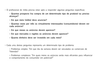 • O profissional de mídia precisa estar apto a responder algumas perguntas específicas:

    – Quantos prospects (na compra de um determinado tipo de produto) eu preciso
    alcançar?

    – Em que meio (mídia) devo anunciar?
    – Quantas vezes por mês os virtualmente interessados (consumidores) devem ver
    cada anúncio?

    – Em que meses os anúncios devem aparecer?
    – Em que mercados e regiões os anúncios devem aparecer?

    – Quanto dinheiro deve ser investido em cada meio?



• Cada uma destas perguntas representa um determinado tipo de problema:

    – Problemas simples: “Em que dia da semana devem ser veiculados os comerciais de
    Televisão?

    – Problemas complexos: “Em quais meios os anúncios serão mais eficientes para influenciar
    o comportamento do consumidor em potencial?”
 