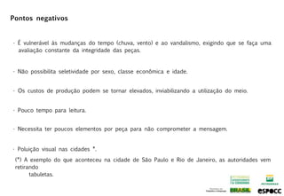 Pontos negativos


• É vulnerável às mudanças do tempo (chuva, vento) e ao vandalismo, exigindo que se faça uma
  avaliação constante da integridade das peças.


• Não possibilita seletividade por sexo, classe econômica e idade.


• Os custos de produção podem se tornar elevados, inviabilizando a utilização do meio.


• Pouco tempo para leitura.


• Necessita ter poucos elementos por peça para não comprometer a mensagem.


• Poluição visual nas cidades *.
 (*) A exemplo do que aconteceu na cidade de São Paulo e Rio de Janeiro, as autoridades vem
 retirando
       tabuletas.
 