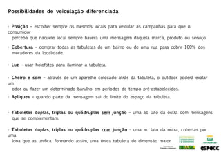Possibilidades de veiculação diferenciada

• Posição – escolher sempre os mesmos locais para veicular as campanhas para que o
consumidor
  perceba que naquele local sempre haverá uma mensagem daquela marca, produto ou serviço.

• Cobertura – comprar todas as tabuletas de um bairro ou de uma rua para cobrir 100% dos
  moradores da localidade.

• Luz – usar holofotes para iluminar a tabuleta.


• Cheiro e som – através de um aparelho colocado atrás da tabuleta, o outdoor poderá exalar
um
  odor ou fazer um determinado barulho em períodos de tempo pré-estabelecidos.
• Apliques – quando parte da mensagem sai do limite do espaço da tabuleta.


• Tabuletas duplas, triplas ou quádruplas sem junção – uma ao lato da outra com mensagens
  que se complementam.

• Tabuletas duplas, triplas ou quádruplas com junção - uma ao lato da outra, cobertas por
uma
  lona que as unifica, formando assim, uma única tabuleta de dimensão maior
 