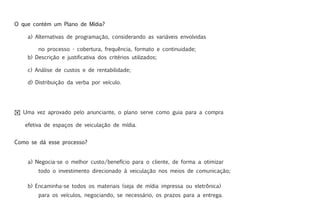 O que contém um Plano de Mídia?

    a) Alternativas de programação, considerando as variáveis envolvidas

        no processo - cobertura, frequência, formato e continuidade;
    b) Descrição e justificativa dos critérios utilizados;

    c) Análise de custos e de rentabilidade;

    d) Distribuição da verba por veículo.




! Uma vez aprovado pelo anunciante, o plano serve como guia para a compra

   efetiva de espaços de veiculação de mídia.


Como se dá esse processo?


    a) Negocia-se o melhor custo/benefício para o cliente, de forma a otimizar
        todo o investimento direcionado à veiculação nos meios de comunicação;

    b) Encaminha-se todos os materiais (seja de mídia impressa ou eletrônica)
        para os veículos, negociando, se necessário, os prazos para a entrega.
 