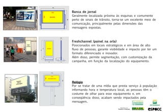 Banca de jornal
Geralmente localizada próxima às esquinas e comumente
perto de sinais de trânsito, torna-se um excelente meio de
comunicação, principalmente pelas dimensões das
mensagens expostas.



Freshchannel (painel na orla)
Posicionados em locais estratégicos e em área de alto
fluxo de pessoas, garante visibilidade e impacto por ter um
formato diferenciado e inovador.
Além disso, permite segmentação, com customização da
campanha, em função da localização do equipamento.




Relógio
Por se tratar de uma mídia que presta serviço à população
informando hora e temperatura local, as pessoas têm o
costume de olhar para esse equipamento e, em
conseqüência disso, acabam sendo impactados pela
mensagem..
 
