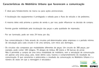 Características do Mobiliário Urbano que favorecem a comunicação

• É ideal para fortalecimento da marca ou para ações promocionais;


• A localização dos equipamentos é privilegiada e voltada para o fluxo de veículos e de pedestres;


• A maioria deles está próxima a pontos de venda e, por isso, pode influenciar na decisão de compra;


• Permite grande visibilidade pela localização das peças e pela qualidade de impressão;


• Por ser iluminado, pode ser visto 24 horas por dia;


• Sua comercialização é feita através de circuitos pré-determinados pelas empresas e o período mínimo
  de veiculação para cada circuito é de uma semana, com início aos domingos;

• Os circuitos são compostos por modalidades diferentes de peças. Um circuito de 300 peças, por
  exemplo, pode conter 100 relógios, 70 abrigos de ônibus, 80 totens e 50 bancas de jornal.
  Não é permitida a compra de uma única modalidade de mobiliário, nem a veiculação de comunicação
  em apenas uma única peça, pois, neste último caso, haveria o comprometimento do resultado da
  comunicação. O que caracteriza e potencializa o resultado da comunicação no Mobiliário Urbano é o
  número de vezes em que a mensagem é veiculada.v
 