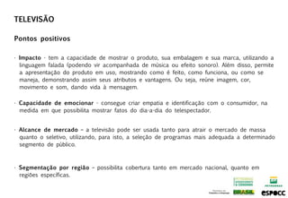 TELEVISÃO

Pontos positivos

• Impacto - tem a capacidade de mostrar o produto, sua embalagem e sua marca, utilizando a
  linguagem falada (podendo vir acompanhada de música ou efeito sonoro). Além disso, permite
  a apresentação do produto em uso, mostrando como é feito, como funciona, ou como se
  maneja, demonstrando assim seus atributos e vantagens. Ou seja, reúne imagem, cor,
  movimento e som, dando vida à mensagem.

• Capacidade de emocionar - consegue criar empatia e identificação com o consumidor, na
  medida em que possibilita mostrar fatos do dia-a-dia do telespectador.


• Alcance de mercado – a televisão pode ser usada tanto para atrair o mercado de massa
  quanto o seletivo, utilizando, para isto, a seleção de programas mais adequada a determinado
  segmento de público.



• Segmentação por região – possibilita cobertura tanto em mercado nacional, quanto em
  regiões específicas.
 