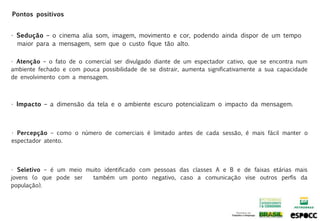 Pontos positivos


• Sedução – o cinema alia som, imagem, movimento e cor, podendo ainda dispor de um tempo
  maior para a mensagem, sem que o custo fique tão alto.

• Atenção – o fato de o comercial ser divulgado diante de um espectador cativo, que se encontra num
ambiente fechado e com pouca possibilidade de se distrair, aumenta significativamente a sua capacidade
de envolvimento com a mensagem.



• Impacto – a dimensão da tela e o ambiente escuro potencializam o impacto da mensagem.



• Percepção – como o número de comerciais é limitado antes de cada sessão, é mais fácil manter o
espectador atento.




• Seletivo – é um meio muito identificado com pessoas das classes A e B e de faixas etárias mais
jovens (o que pode ser   também um ponto negativo, caso a comunicação vise outros perfis da
população).
 