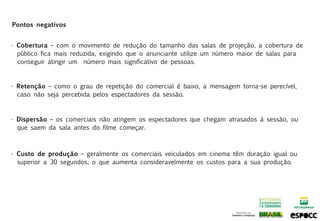 Pontos negativos


• Cobertura – com o movimento de redução do tamanho das salas de projeção, a cobertura de
  público fica mais reduzida, exigindo que o anunciante utilize um número maior de salas para
  conseguir atingir um número mais significativo de pessoas.


• Retenção – como o grau de repetição do comercial é baixo, a mensagem torna-se perecível,
  caso não seja percebida pelos espectadores da sessão.



• Dispersão – os comerciais não atingem os espectadores que chegam atrasados à sessão, ou
  que saem da sala antes do filme começar.



• Custo de produção – geralmente os comerciais veiculados em cinema têm duração igual ou
  superior a 30 segundos, o que aumenta consideravelmente os custos para a sua produção.
 