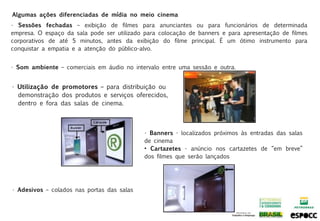 Algumas ações diferenciadas de mídia no meio cinema
• Sessões fechadas – exibição de filmes para anunciantes ou para funcionários de determinada
empresa. O espaço da sala pode ser utilizado para colocação de banners e para apresentação de filmes
corporativos de até 5 minutos, antes da exibição do filme principal. É um ótimo instrumento para
conquistar a empatia e a atenção do público-alvo.


• Som ambiente – comerciais em áudio no intervalo entre uma sessão e outra.


• Utilização de promotores – para distribuição ou
  demonstração dos produtos e serviços oferecidos,
  dentro e fora das salas de cinema.



                                            • Banners - localizados próximos às entradas das salas
                                            de cinema
                                            • Cartazetes - anúncio nos cartazetes de “em breve”
                                            dos filmes que serão lançados




• Adesivos – colados nas portas das salas
 
