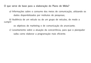 O que serve de base para a elaboração do Plano de Mídia?

    a) Informações sobre o consumo dos meios de comunicação, utilizando os
        dados disponibilizados por institutos de pesquisas;

    b) Audiência de um veículo ou de um grupo de veículos, de modo a
cumprir
        os objetivos de marketing e de comunicação do anunciante;

    c) Levantamento sobre a atuação da concorrência, para que o planejador
        saiba como elaborar a programação mais eficiente.
 