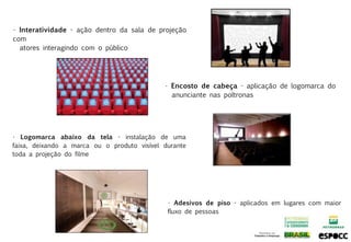 • Interatividade - ação dentro da sala de projeção
com
  atores interagindo com o público




                                             • Encosto de cabeça - aplicação de logomarca do
                                               anunciante nas poltronas




• Logomarca abaixo da tela - instalação de uma
faixa, deixando a marca ou o produto visível durante
toda a projeção do filme




                                              • Adesivos de piso - aplicados em lugares com maior
                                              fluxo de pessoas
 