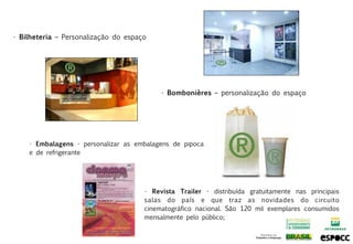 • Bilheteria – Personalização do espaço




                                           • Bombonières – personalização do espaço




    • Embalagens - personalizar as embalagens de pipoca
    e de refrigerante




                                      • Revista Trailer - distribuída gratuitamente nas principais
                                      salas do país e que traz as novidades do circuito
                                      cinematográfico nacional. São 120 mil exemplares consumidos
                                      mensalmente pelo público;
 