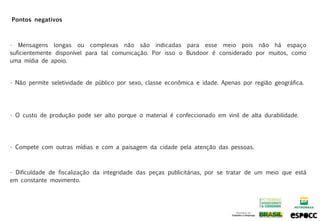Pontos negativos



• Mensagens longas ou complexas não são indicadas para esse meio pois não há espaço
suficientemente disponível para tal comunicação. Por isso o Busdoor é considerado por muitos, como
uma mídia de apoio.


• Não permite seletividade de público por sexo, classe econômica e idade. Apenas por região geográfica.




• O custo de produção pode ser alto porque o material é confeccionado em vinil de alta durabilidade.




• Compete com outras mídias e com a paisagem da cidade pela atenção das pessoas.



• Dificuldade de fiscalização da integridade das peças publicitárias, por se tratar de um meio que está
em constante movimento.
 