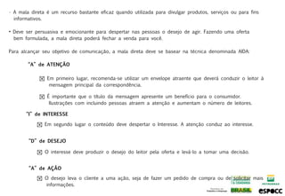 • A mala direta é um recurso bastante eficaz quando utilizada para divulgar produtos, serviços ou para fins
  informativos.

• Deve ser persuasiva e emocionante para despertar nas pessoas o desejo de agir. Fazendo uma oferta
  bem formulada, a mala direta poderá fechar a venda para você.

Para alcançar seu objetivo de comunicação, a mala direta deve se basear na técnica denominada AIDA:

        “A” de ATENÇÃO

             ! Em primeiro lugar, recomenda-se utilizar um envelope atraente que deverá conduzir o leitor à
                mensagem principal da correspondência.

             ! É importante que o título da mensagem apresente um benefício para o consumidor.
                Ilustrações com incluindo pessoas atraem a atenção e aumentam o número de leitores.

       “I” de INTERESSE

            ! Em segundo lugar o conteúdo deve despertar o Interesse. A atenção conduz ao interesse.


        “D” de DESEJO

            ! O interesse deve produzir o desejo do leitor pela oferta e levá-lo a tomar uma decisão.


        “A” de AÇÃO

            ! O desejo leva o cliente a uma ação, seja de fazer um pedido de compra ou de solicitar mais
              informações.
 