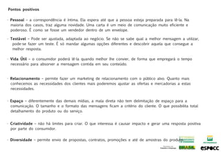Pontos positivos

• Pessoal – a correspondência é íntima. Ela espera até que a pessoa esteja preparada para lê-la. Na
  maioria dos casos, traz alguma novidade. Uma carta é um meio de comunicação muito eficiente e
  poderoso. É como se fosse um vendedor dentro de um envelope.

• Testável – Pode ser ajustada, adaptada ao negócio. Se não se sabe qual a melhor mensagem a utilizar,
   pode-se fazer um teste. É só mandar algumas opções diferentes e descobrir aquela que consegue a
   melhor resposta.

• Vida Útil – o consumidor poderá lê-la quando melhor lhe convier, de forma que empregará o tempo
  necessário para absorver a mensagem contida em seu conteúdo.


• Relacionamento – permite fazer um marketing de relacionamento com o público alvo. Quanto mais
  conhecemos as necessidades dos clientes mais poderemos ajustar as ofertas e mercadorias a estas
  necessidades.


• Espaço – diferentemente das demais mídias, a mala direta não tem delimitação de espaço para a
  comunicação. O tamanho e o formato das mensagens ficam a critério do cliente. O que possibilita total
  detalhamento do produto ou do serviço.


• Criatividade – não há limites para criar. O que interessa é causar impacto e gerar uma resposta positiva
  por parte do consumidor.


• Diversidade – permite envio de propostas, contratos, promoções e até de amostras do produto.
 